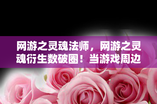 网游之灵魂法师,网游之灵魂衍生数破圈!当游戏周边多到能开博物馆,这波操作意想不到! 网游之灵魂法师,网游之灵魂衍生数破圈!当游戏周边多到能开博物馆,这波操作意想不到!