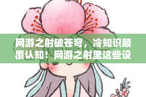 网游之射破苍穹,冷知识颠覆认知!网游之射里这些设计,让你目瞪口呆到炸裂! 网游之射破苍穹,冷知识颠覆认知!网游之射里这些设计,让你目瞪口呆到炸裂!