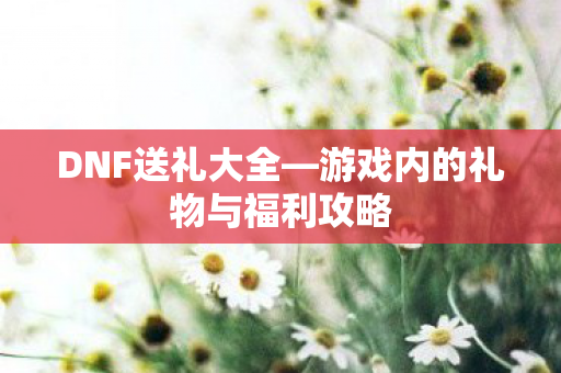 DNF送礼大全—游戏内的礼物与福利攻略 DNF送礼大全—游戏内的礼物与福利攻略