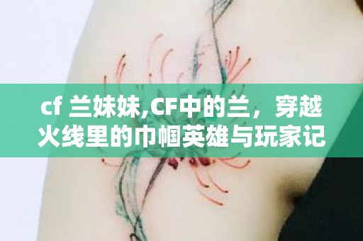 cf 兰妹妹,CF中的兰，穿越火线里的巾帼英雄与玩家记忆