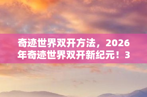 奇迹世界双开方法，2026年奇迹世界双开新纪元！3大隐藏玩法曝光，99%玩家不知的秘密？