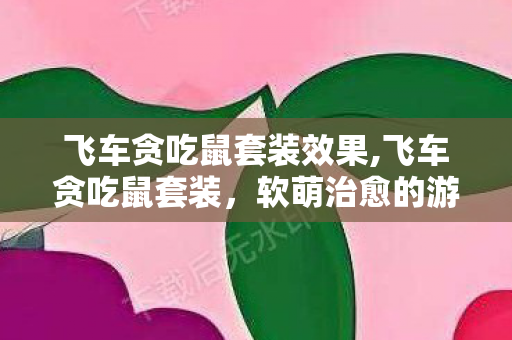 飞车贪吃鼠套装效果,飞车贪吃鼠套装，软萌治愈的游戏装扮新选择