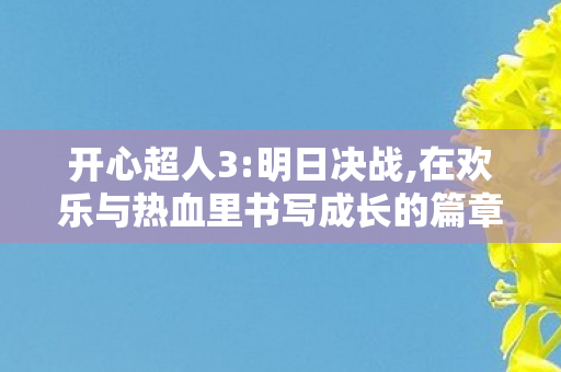 开心超人3:明日决战,在欢乐与热血里书写成长的篇章 开心超人3:明日决战,在欢乐与热血里书写成长的篇章