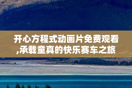 开心方程式动画片免费观看,承载童真的快乐赛车之旅 开心方程式动画片免费观看,承载童真的快乐赛车之旅