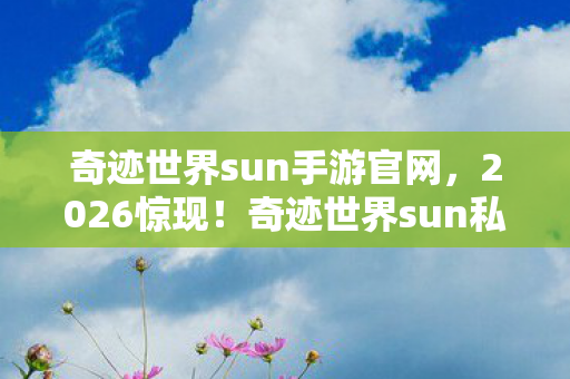 奇迹世界sun手游官网,2026惊现!奇迹世界sun私服,旧情伏笔,回忆涌来鼻子一酸 奇迹世界sun手游官网,2026惊现!奇迹世界sun私服,旧情伏笔,回忆涌来鼻子一酸