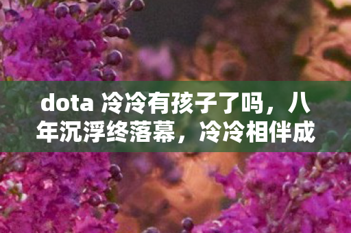 dota 冷冷有孩子了吗，八年沉浮终落幕，冷冷相伴成谜面，泪目竟是这结局