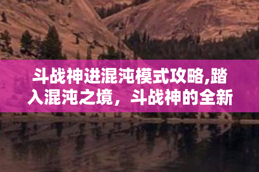 斗战神进混沌模式攻略,踏入混沌之境,斗战神的全新试炼篇章 斗战神进混沌模式攻略,踏入混沌之境,斗战神的全新试炼篇章