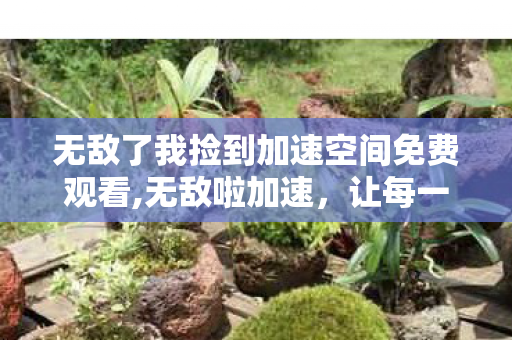无敌了我捡到加速空间免费观看,无敌啦加速,让每一寸时光都绽放光芒 无敌了我捡到加速空间免费观看,无敌啦加速,让每一寸时光都绽放光芒