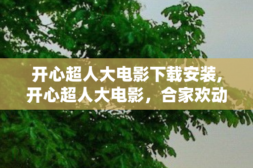 开心超人大电影下载安装,开心超人大电影,合家欢动画的魅力与合法观影分享 开心超人大电影下载安装,开心超人大电影,合家欢动画的魅力与合法观影分享