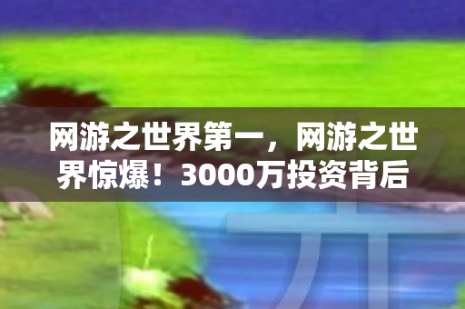 网游之世界第一,网游之世界惊爆!3000万投资背后隐情,结果让人吓一跳! 网游之世界第一,网游之世界惊爆!3000万投资背后隐情,结果让人吓一跳!