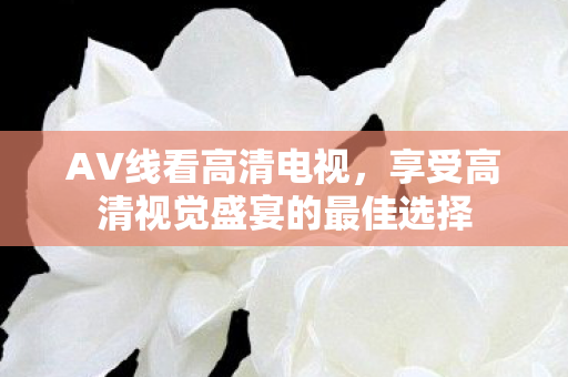 AV线看高清电视,享受高清视觉盛宴的最佳选择 AV线看高清电视,享受高清视觉盛宴的最佳选择