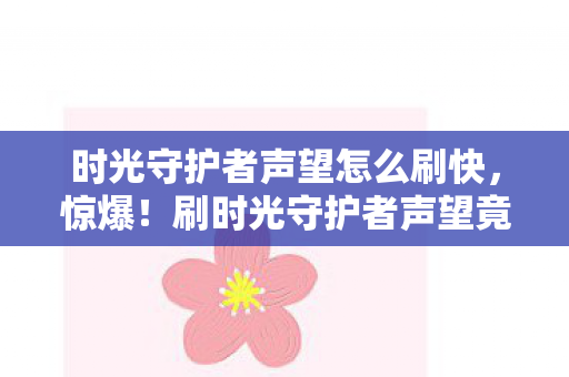 时光守护者声望怎么刷快，惊爆！刷时光守护者声望竟要花5000块？背后隐情吓你一跳！