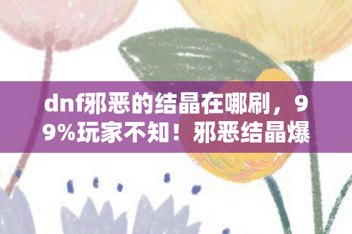 dnf邪恶的结晶在哪刷,99%玩家不知!邪恶结晶爆率暗改300%?策划藏了这些数值密码 dnf邪恶的结晶在哪刷,99%玩家不知!邪恶结晶爆率暗改300%?策划藏了这些数值密码