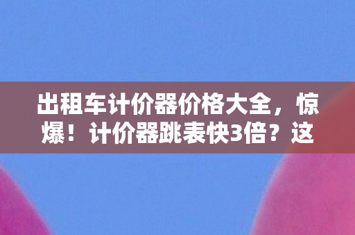 出租车计价器价格大全,惊爆!计价器跳表快3倍?这波价格猫腻直接让人上头! 出租车计价器价格大全,惊爆!计价器跳表快3倍?这波价格猫腻直接让人上头!