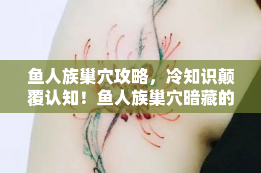 鱼人族巢穴攻略，冷知识颠覆认知！鱼人族巢穴暗藏的秘密，让你目瞪口呆！