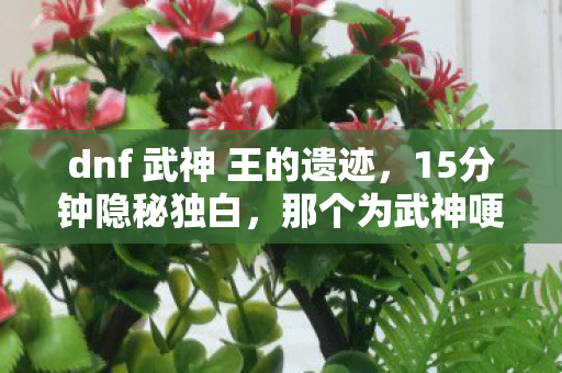 dnf 武神 王的遗迹,15分钟隐秘独白,那个为武神哽咽的通宵,如今只剩登录界面在等 dnf 武神 王的遗迹,15分钟隐秘独白,那个为武神哽咽的通宵,如今只剩登录界面在等