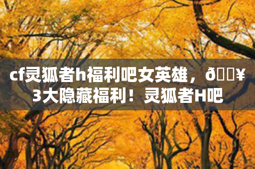 cf灵狐者h福利吧女英雄,🔥3大隐藏福利!灵狐者H吧女角色体验,爽到飞起的操作盛宴! cf灵狐者h福利吧女英雄,🔥3大隐藏福利!灵狐者H吧女角色体验,爽到飞起的操作盛宴!
