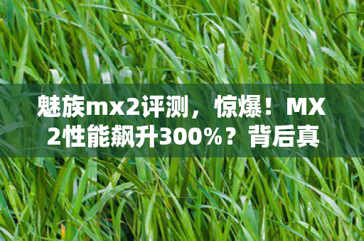 魅族mx2评测,惊爆!MX2性能飙升300%?背后真相让人直呼不敢信! 魅族mx2评测,惊爆!MX2性能飙升300%?背后真相让人直呼不敢信!