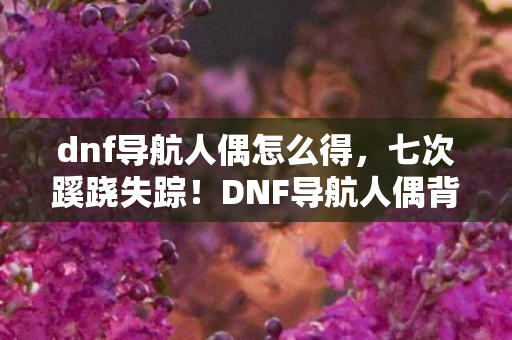 dnf导航人偶怎么得,七次蹊跷失踪!DNF导航人偶背后,竟藏着让人后背发凉的真相 dnf导航人偶怎么得,七次蹊跷失踪!DNF导航人偶背后,竟藏着让人后背发凉的真相