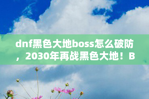 dnf黑色大地boss怎么破防,2030年再战黑色大地!BOSS机制颠覆认知,你竟从未真正通关? dnf黑色大地boss怎么破防,2030年再战黑色大地!BOSS机制颠覆认知,你竟从未真正通关?