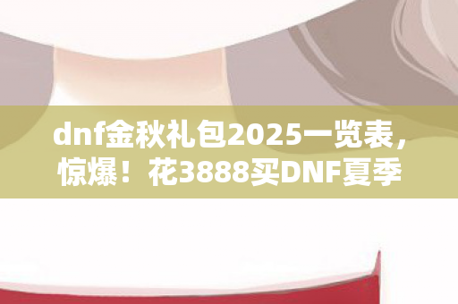 dnf金秋礼包2025一览表,惊爆!花3888买DNF夏季礼包,背后隐情曝光,真让人吓一跳! dnf金秋礼包2025一览表,惊爆!花3888买DNF夏季礼包,背后隐情曝光,真让人吓一跳!