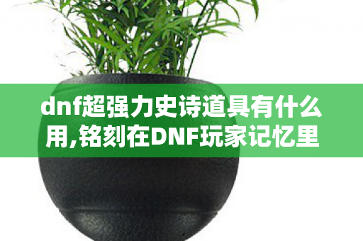 dnf超强力史诗道具有什么用,铭刻在DNF玩家记忆里的超强力史诗道具 dnf超强力史诗道具有什么用,铭刻在DNF玩家记忆里的超强力史诗道具