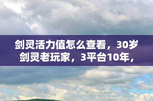 剑灵活力值怎么查看,30岁剑灵老玩家,3平台10年,活力值归零时谁懂我心酸? 剑灵活力值怎么查看,30岁剑灵老玩家,3平台10年,活力值归零时谁懂我心酸?