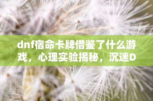 dnf宿命卡牌借鉴了什么游戏,心理实验揭秘,沉迷DNF宿命卡的我,细思极恐的自我操控 dnf宿命卡牌借鉴了什么游戏,心理实验揭秘,沉迷DNF宿命卡的我,细思极恐的自我操控