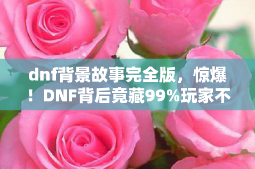 dnf背景故事完全版,惊爆!DNF背后竟藏99%玩家不知的逆天玩法,颠覆你的认知! dnf背景故事完全版,惊爆!DNF背后竟藏99%玩家不知的逆天玩法,颠覆你的认知!