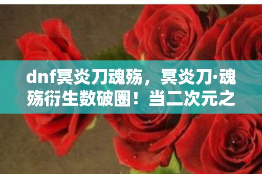 dnf冥炎刀魂殇，冥炎刀·魂殇衍生数破圈！当二次元之火点燃三次元冰箱的意想不到
