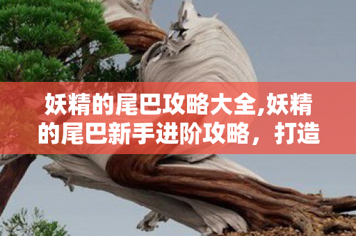 妖精的尾巴攻略大全,妖精的尾巴新手进阶攻略，打造专属魔导士团队
