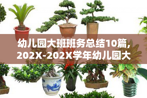 幼儿园大班班务总结10篇,202X-202X学年幼儿园大班班务总结 幼儿园大班班务总结10篇,202X-202X学年幼儿园大班班务总结