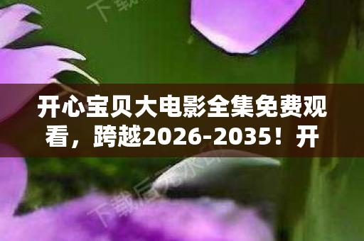 开心宝贝大电影全集免费观看,跨越2026-2035!开心宝贝大电影全集藏着什么惊天秘密? 开心宝贝大电影全集免费观看,跨越2026-2035!开心宝贝大电影全集藏着什么惊天秘密?