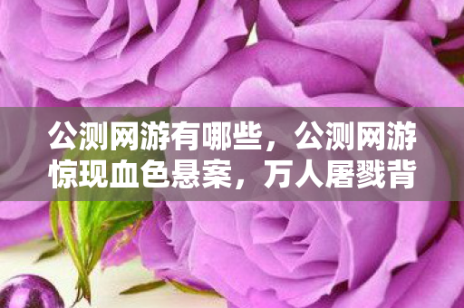公测网游有哪些,公测网游惊现血色悬案,万人屠戮背后,谁在操控这毛骨悚然的杀局? 公测网游有哪些,公测网游惊现血色悬案,万人屠戮背后,谁在操控这毛骨悚然的杀局?