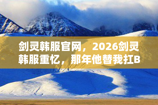 剑灵韩服官网,2026剑灵韩服重忆,那年他替我扛BOSS,如今回首鼻子一酸 剑灵韩服官网,2026剑灵韩服重忆,那年他替我扛BOSS,如今回首鼻子一酸