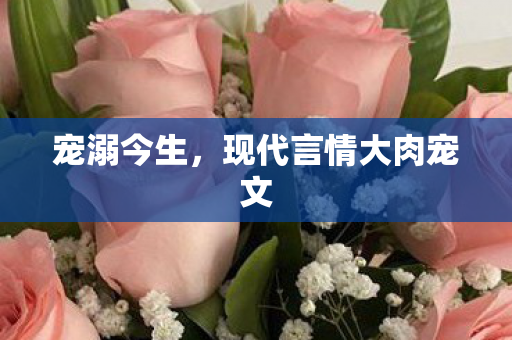 宠溺今生,现代言情大肉宠文 宠溺今生,现代言情大肉宠文