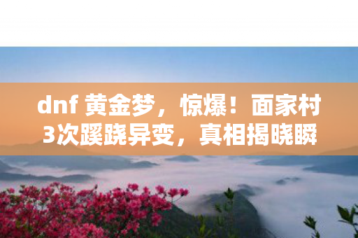 dnf 黄金梦,惊爆!面家村3次蹊跷异变,真相揭晓瞬间让人后背发凉! dnf 黄金梦,惊爆!面家村3次蹊跷异变,真相揭晓瞬间让人后背发凉!