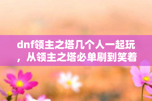 dnf领主之塔几个人一起玩，从领主之塔必单刷到笑着笑着哭了，我的落差人生真相