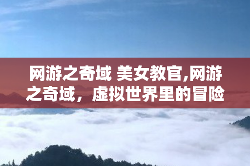 网游之奇域 美女教官,网游之奇域,虚拟世界里的冒险与成长 网游之奇域 美女教官,网游之奇域,虚拟世界里的冒险与成长