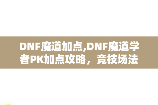 DNF魔道加点,DNF魔道学者PK加点攻略，竞技场法系控场输出的核心指南