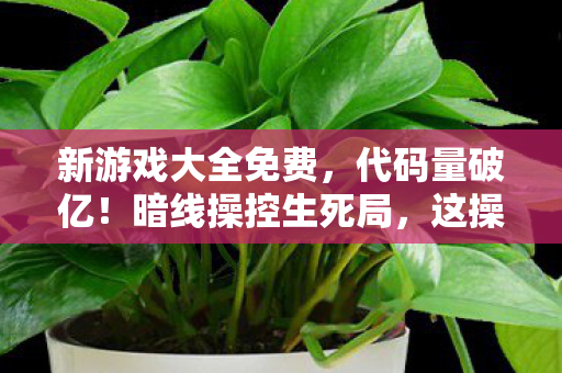 新游戏大全免费,代码量破亿!暗线操控生死局,这操作让人头皮发麻 新游戏大全免费,代码量破亿!暗线操控生死局,这操作让人头皮发麻