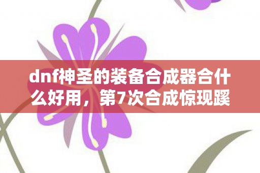 dnf神圣的装备合成器合什么好用，第7次合成惊现蹊跷！DNF老玩家后背发凉，这背后藏着什么秘密？
