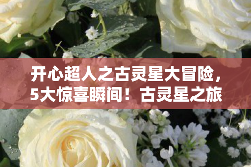 开心超人之古灵星大冒险，5大惊喜瞬间！古灵星之旅让我笑出眼泪的沉浸式体验