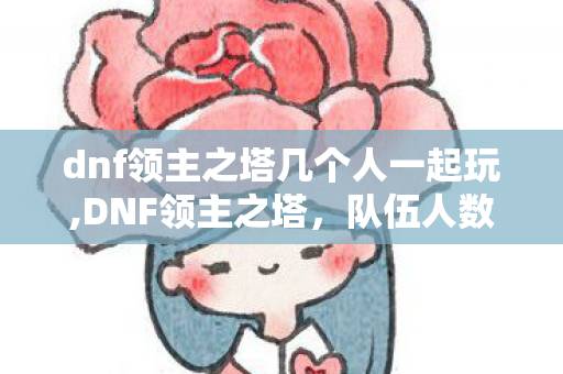 dnf领主之塔几个人一起玩,DNF领主之塔，队伍人数的选择与玩法解析
