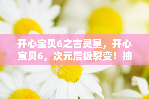 开心宝贝6之古灵星，开心宝贝6，次元层级裂变！抽卡悖论下灵魂震颤的自由审判