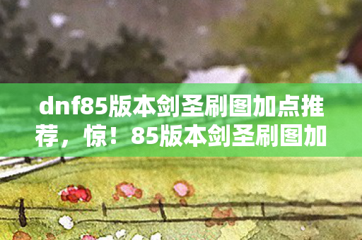dnf85版本剑圣刷图加点推荐,惊!85版本剑圣刷图加点竟藏3大逆天玄机?老玩家泪目 dnf85版本剑圣刷图加点推荐,惊!85版本剑圣刷图加点竟藏3大逆天玄机?老玩家泪目