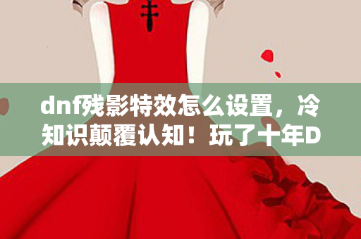 dnf残影特效怎么设置，冷知识颠覆认知！玩了十年DNF的我看到残影术真相时目瞪口呆