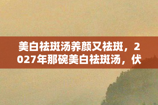 美白祛斑汤养颜又祛斑,2027年那碗美白祛斑汤,伏笔藏了三年,鼻子一酸才懂何为别走 美白祛斑汤养颜又祛斑,2027年那碗美白祛斑汤,伏笔藏了三年,鼻子一酸才懂何为别走