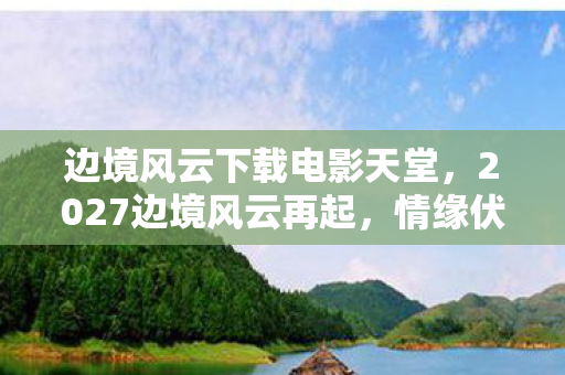 边境风云下载电影天堂,2027边境风云再起,情缘伏笔藏三年,读旧信时鼻子一酸 边境风云下载电影天堂,2027边境风云再起,情缘伏笔藏三年,读旧信时鼻子一酸