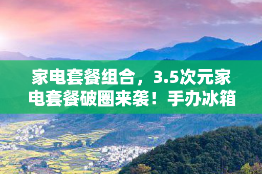 家电套餐组合,3.5次元家电套餐破圈来袭!手办冰箱联动,这波操作意想不到! 家电套餐组合,3.5次元家电套餐破圈来袭!手办冰箱联动,这波操作意想不到!